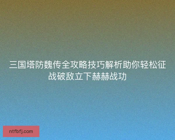 三国塔防魏传全攻略技巧解析助你轻松征战破敌立下赫赫战功