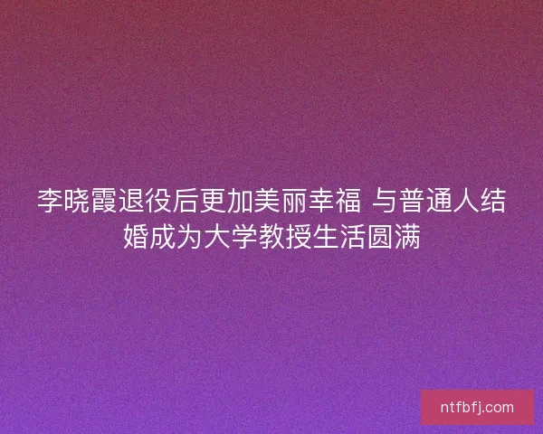 李晓霞退役后更加美丽幸福 与普通人结婚成为大学教授生活圆满