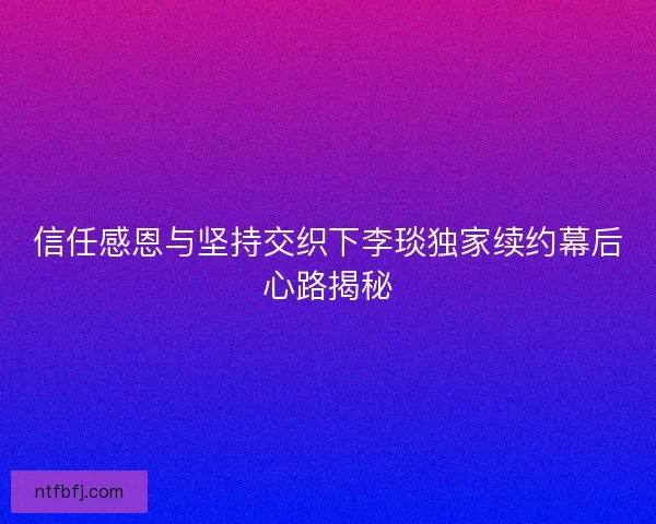 信任感恩与坚持交织下李琰独家续约幕后心路揭秘