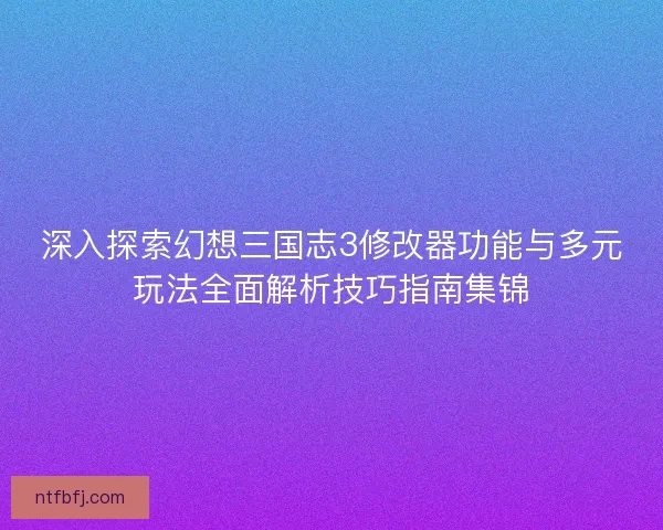 深入探索幻想三国志3修改器功能与多元玩法全面解析技巧指南集锦