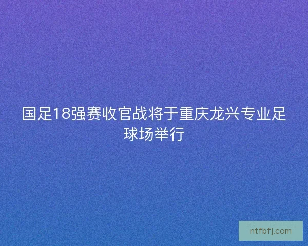 国足18强赛收官战将于重庆龙兴专业足球场举行