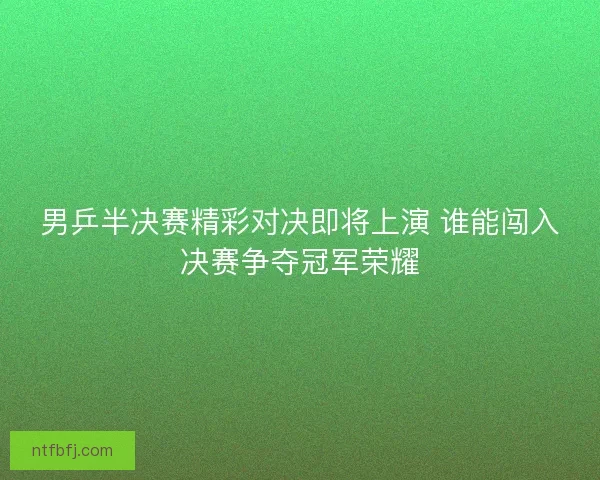 男乒半决赛精彩对决即将上演 谁能闯入决赛争夺冠军荣耀