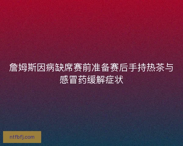 詹姆斯因病缺席赛前准备赛后手持热茶与感冒药缓解症状