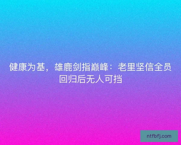 健康为基，雄鹿剑指巅峰：老里坚信全员回归后无人可挡